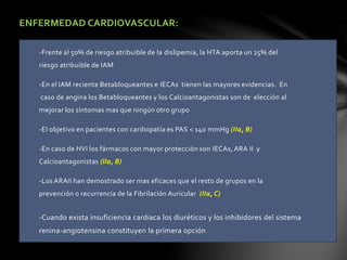 ENFERMEDAD CARDIOVASCULAR:
-Frente al 50% de riesgo atribuible de la dislipemia, la HTA aporta un 25% del
riesgo atribuible de IAM
-En el IAM reciente Betabloqueantes e IECAs tienen las mayores evidencias. En
caso de angina los Betabloqueantes y los Calcioantagonistas son de elección al
mejorar los síntomas mas que ningún otro grupo
-El objetivo en pacientes con cardiopatía es PAS < 140 mmHg (IIa, B)
-En caso de HVI los fármacos con mayor protección son IECAs, ARA II y
Calcioantagonistas (IIa, B)
-Los ARAII han demostrado ser mas eficaces que el resto de grupos en la
prevención o recurrencia de la Fibrilación Auricular (IIa, C)
-Cuando exista insuficiencia cardiaca los diuréticos y los inhibidores del sistema
renina-angiotensina constituyen la primera opción
 
