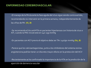 ENFERMEDAD CEREBROVASCULAR:
-El manejo de la PA durante la fase aguda del ictus sigue siendo controvertido,
recomendando no intervenir en la primera semana, independientemente de
las cifras de PA (III, B)
-Se recomienda el tto antiHTA en pacientes hipertensos con historia de ictus o
AIT, cuando la PAS inicial está en 140-159 mmHg
-En pacientes con ACV previo el objetivo debe ser TA< 140/90 mmHg (IIa, B)
-Parece que los calcioantagonistas, junto a los inhibidores del sistema renina-
angiotensina podrían tener un discreto mayor efecto en la protección del ACV
-Recientemente se ha confirmado la importancia de la HTA en la predicción de la
aparición de demencia vascular
 