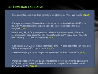 ENFERMEDAD CARDIACA:
-Para pacientes con EC, se debe considerar un objetivo de PAS < 140 mmHg (IIa, B)
-Para pacientes con HTA con IAM reciente, se recomienda el uso de BB. Los
BB y los AC son los fármacos preferidos por su efecto en los síntomas
(angina). (I, A)
-Diuréticos, BB, IECA y antagonistas del receptor mineralcorticoide están
recomendados para pacientes con IC o disfunción del VI grave para reducir la
mortalidad y hospitalizaciones. (I, A)
-Considerar IECA y ARA-II, como fármacos antiHTA para pacientes con riesgo de
FA de nueva aparición o recurrente. (IIa, C)
-Se recomienda que todos los pacientes con HVI reciban tto antiHTA. (I, B)
-Para pacientes con HVI, se debe considerar la instauración de tto con uno de
los fármacos con más eficacia demostrada en la regresión de la HVI, como
IECA, ARA-II y AC. (IIa, B)
 