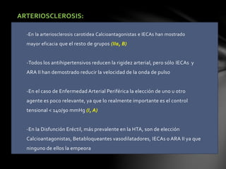 ARTERIOSCLEROSIS:
-En la arteriosclerosis carotidea Calcioantagonistas e IECAs han mostrado
mayor eficacia que el resto de grupos (IIa, B)
-Todos los antihipertensivos reducen la rigidez arterial, pero sólo IECAs y
ARA II han demostrado reducir la velocidad de la onda de pulso
-En el caso de Enfermedad Arterial Periférica la elección de uno u otro
agente es poco relevante, ya que lo realmente importante es el control
tensional < 140/90 mmHg (I, A)
-En la Disfunción Eréctil, más prevalente en la HTA, son de elección
Calcioantagonistas, Betabloqueantes vasodilatadores, IECAs o ARA II ya que
ninguno de ellos la empeora
 