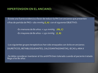 HIPERTENSION EN EL ANCIANO:
-Existe una fuerte evidencia a favor de reducir la PA S en ancianos que presenten
cifras de partida de PAS > 160 mmHg (I, A) con el siguiente OBJETIVO:
-En menores de 80 años: < 140 mmHg (IIb, C)
-En mayores de 80 años: < 150 mmHg (I, B)
-Los siguientes grupos terapéuticos han sido ensayados con éxito en ancianos:
DIURETICOS, BETABLOQUEANTES, CALCIOANTAGONISTAS, IECAS y ARA II
-Se debe considerar mantener el tto antiHTA bien tolerado cuando el paciente tratado
llega a los 80 años
 