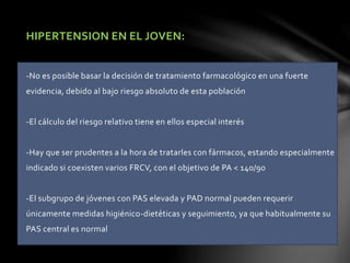 HIPERTENSION EN EL JOVEN:
-No es posible basar la decisión de tratamiento farmacológico en una fuerte
evidencia, debido al bajo riesgo absoluto de esta población
-El cálculo del riesgo relativo tiene en ellos especial interés
-Hay que ser prudentes a la hora de tratarles con fármacos, estando especialmente
indicado si coexisten varios FRCV, con el objetivo de PA < 140/90
-El subgrupo de jóvenes con PAS elevada y PAD normal pueden requerir
únicamente medidas higiénico-dietéticas y seguimiento, ya que habitualmente su
PAS central es normal
 