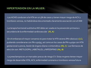HIPERTENSION EN LA MUJER:
-Los ACHO conducen a la HTA en un 5% de casos y tienen mayor riesgo de ACV y
trombosis venosa, no habiéndose documentado claramente asociación con el IAM
-La terapia hormonal sustitutiva NO debe ser usada en la prevención primaria o
secundaria de la enfermedad cardiovascular (III, A)
-En el embarazo el mayor consenso es para tratar la HTA severa (PA>160/110) (I,C),
pudiendo considerarse con PA>150/95, así como en los casos de PA>140/90 con HTA
gestacional o previa, lesión de órgano diana o sintomática (IIb, C). Los fármacos de
elección son: METILDOPA, LABETALOL y NIFEDIPINO (IIa, B)
-La preeclampsia es un marcador precoz de riesgo CV. Estas mujeres tienen mayor
riesgo de desarrollar HTA, ACV, enfermedad coronaria o trombosis venosa futura
 