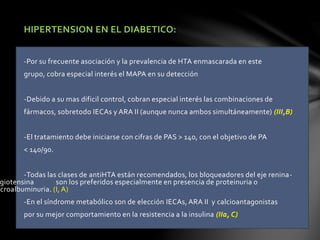 HIPERTENSION EN EL DIABETICO:
-Por su frecuente asociación y la prevalencia de HTA enmascarada en este
grupo, cobra especial interés el MAPA en su detección
-Debido a su mas dificil control, cobran especial interés las combinaciones de
fármacos, sobretodo IECAs y ARA II (aunque nunca ambos simultáneamente) (III,B)
-El tratamiento debe iniciarse con cifras de PAS > 140, con el objetivo de PA
< 140/90.
-Todas las clases de antiHTA están recomendados, los bloqueadores del eje renina-
giotensina son los preferidos especialmente en presencia de proteinuria o
icroalbuminuria. (I, A)
-En el síndrome metabólico son de elección IECAs, ARA II y calcioantagonistas
por su mejor comportamiento en la resistencia a la insulina (IIa, C)
 