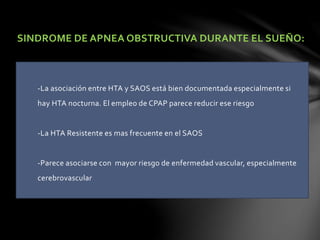 SINDROME DE APNEA OBSTRUCTIVA DURANTE EL SUEÑO:
-La asociación entre HTA y SAOS está bien documentada especialmente si
hay HTA nocturna. El empleo de CPAP parece reducir ese riesgo
-La HTA Resistente es mas frecuente en el SAOS
-Parece asociarse con mayor riesgo de enfermedad vascular, especialmente
cerebrovascular
 