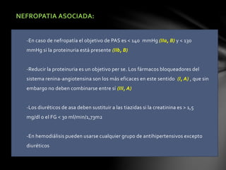 NEFROPATIA ASOCIADA:
-En caso de nefropatía el objetivo de PAS es < 140 mmHg (IIa, B) y < 130
mmHg si la proteinuria está presente (IIb, B)
-Reducir la proteinuria es un objetivo per se. Los fármacos bloqueadores del
sistema renina-angiotensina son los más eficaces en este sentido (I, A) , que sin
embargo no deben combinarse entre sí (III, A)
-Los diuréticos de asa deben sustituir a las tiazidas si la creatinina es > 1,5
mg/dl o el FG < 30 ml/min/1,73m2
-En hemodiálisis pueden usarse cualquier grupo de antihipertensivos excepto
diuréticos
 
