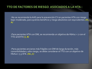 TTO DE FACTORES DE RIESGO ASOCIADOS A LA HTA :
-No se recomienda la AAS para la prevención CV en pacientes HTA con riesgo
bajo-moderado, para quienes beneficio y riesgo absolutos son equivalentes.(III,
A)
-Para pacientes HTA con DM, se recomienda un objetivo de HbA1c < 7 con el
TTO antiHTA (I, B)
-Para pacientes ancianos más frágiles con DM de larga duración, más
comorbilidades y alto riesgo, se debe considerar el TTO con un objetivo de
HbA1c< 7,5-8 %. (IIa ,C)
 