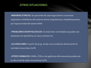 OTRAS SITUACIONES:
-MINORIAS ETNICAS: los pacientes de raza negra tienen una escasa
respuesta a inhibidores del sistema renina-angiotensina o betabloqueantes,
por hipoactividad del sistema RAA
-PROBLEMAS ODONTOLOGICOS: Si están bien controlados se puede usar
anestesia con epinefrina, en caso contrario no.
-ALCOHOLISMO: A partir de 30 gr. existe una correlación directa entre la
cantidad consumida y la PA
-OTROS FARMACOS: AINEs, COX2 y las galénicas efervescentes pueden por
su alto nivel de sodio incrementar la PA
 