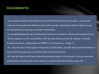 SEGUIMIENTO:
-Las visitas iniciales hasta obtener el control tensional han de ser cada 2-4 semanas
-Una vez alcanzados los objetivos, las visitas pueden espaciarse cada 6 meses, ya que
no hay diferencias con los controles trimestrales
-La variabilidad tensional en diferentes visitas se considera un factor de mal pronóstico
-En los sujetos con PA normal/alta e HTA de bata blanca se han de realizar controles
anuales al menos, idealmente con MAPA y monitorizar su riesgo CV
-En caso de mal control vigilar siempre el cumplimiento, posible efecto de bata blanca o
consumo de drogas que aumenten la PA y la inercia clínica
-En caso de buen control persistente se puede ensayar un descenso e incluso supresión
gradual de la medicación con un estricto cumplimiento de la dieta y ejercicio
 