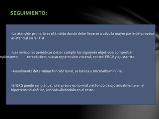SEGUIMIENTO:
-La atención primaria es el ámbito donde debe llevarse a cabo la mayor parte del proceso
asistencial en la HTA.
-Las revisiones periódicas deben cumplir los siguiente objetivos: comprobar
mplimiento terapéutico, buscar repercusión visceral, control FRCV y ajustar tto.
-Anualmente determinar función renal, as básica y microalbuminuria.
-El EKG puede ser bianual, si el previo es normal y el fondo de ojo anualmente en el
hipertenso diabético, individualizándolo en el resto
 