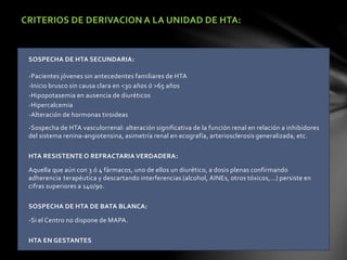 CRITERIOS DE DERIVACION A LA UNIDAD DE HTA:
SOSPECHA DE HTA SECUNDARIA:
-Pacientes jóvenes sin antecedentes familiares de HTA
-Inicio brusco sin causa clara en <30 años ó >65 años
-Hipopotasemia en ausencia de diuréticos
-Hipercalcemia
-Alteración de hormonas tiroideas
-Sospecha de HTA vasculorrenal: alteración significativa de la función renal en relación a inhibidores
del sistema renina-angiotensina, asimetría renal en ecografía, arteriosclerosis generalizada, etc.
HTA RESISTENTE O REFRACTARIA VERDADERA:
Aquella que aún con 3 ó 4 fármacos, uno de ellos un diurético, a dosis plenas confirmando
adherencia terapéutica y descartando interferencias (alcohol, AINEs, otros tóxicos,…) persiste en
cifras superiores a 140/90.
SOSPECHA DE HTA DE BATA BLANCA:
-Si el Centro no dispone de MAPA.
HTA EN GESTANTES
 