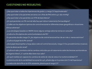 CUESTIONES NO RESUELTAS:
-¿Hay que tratar a todos los hipertensos de grado 1 y riesgo CV bajo/moderado?
-¿Hay que tratar a los pacientes ancianos con cifras de PAS entre 140-160 mmHg?
-¿Hay que tratar a los pacientes con HTA de bata blanca?
-¿En qué pacientes con PA normal-alta hay que indicar tratamiento farmacológico?
-¿Cuáles son los objetivos óptimos de control tensional en diferentes áreas geográficas o situaciones
clínicas adversas?
-¿Las estrategias basadas en MAPA tienen alguna ventaja sobre las tomas en consulta?
-¿Cuál es la cifra óptima de control ambulatorio de PA?
-En pacientes de alto riesgo CV ¿los objetivos de control tensional han de ser más o menos estrictos?
-¿Cuál es el papel de la PA central?
-¿Qué papel desempeñan a largo plazo sobre el control tensional y riesgo CV los procedimientos invasivos
como la denervación renal?
-¿Cuál es el valor pronóstico de los cambios inducidos por el tratamiento sobre las lesiones asintomáticas
de órganos diana? ¿Y cual de ellas tiene mas valor?
-¿En qué medida son capaces los cambios de estilo de vida de reducir la morbimortalidad CV?
-La disminución de la variabilidad tensional de 24h ¿añade algo en la protección CV del hipertenso?
-La reducción de la PA en la HTA resistente ¿disminuye el riesgo CV?
 