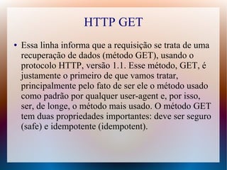 HTTP GET
●   Essa linha informa que a requisição se trata de uma
    recuperação de dados (método GET), usando o
    protocolo HTTP, versão 1.1. Esse método, GET, é
    justamente o primeiro de que vamos tratar,
    principalmente pelo fato de ser ele o método usado
    como padrão por qualquer user-agent e, por isso,
    ser, de longe, o método mais usado. O método GET
    tem duas propriedades importantes: deve ser seguro
    (safe) e idempotente (idempotent).
 