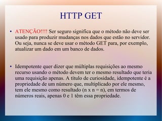 HTTP GET
●   ATENÇÃO!!!! Ser seguro significa que o método não deve ser
    usado para produzir mudanças nos dados que estão no servidor.
    Ou seja, nunca se deve usar o método GET para, por exemplo,
    atualizar um dado em um banco de dados.


●   Idempotente quer dizer que múltiplas requisições ao mesmo
    recurso usando o método devem ter o mesmo resultado que teria
    uma requisição apenas. A título de curiosidade, idempotente é a
    propriedade de um número que, multiplicado por ele mesmo,
    tem ele mesmo como resultado (n x n = n), em termos de
    números reais, apenas 0 e 1 têm essa propriedade.
 