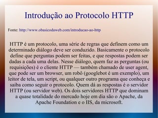 Introdução ao Protocolo HTTP
Fonte: http://www.obasicodaweb.com/introducao-ao-http


 HTTP é um protocolo, uma série de regras que definem como um
determinado diálogo deve ser conduzido. Basicamente o protocolo
 define que perguntas podem ser feitas, e que respostas podem ser
 dadas a cada uma delas. Nesse diálogo, quem faz as perguntas (ou
 requisições) é o cliente HTTP — também chamado de user agent,
 que pode ser um browser, um robô (googlebot é um exemplo), um
leitor de tela, um script, ou qualquer outro programa que conheça e
 saiba como seguir o protocolo. Quem dá as respostas é o servidor
 HTTP (ou servidor web). Os dois servidores HTTP que dominam
    a quase totalidade do mercado hoje em dia são o Apache, da
               Apache Foundation e o IIS, da microsoft.
 