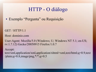 HTTP - O diálogo
●   Exemplo “Pergunta” ou Requisição

GET / HTTP/1.1
Host: dominio.com
User-Agent: Mozilla/5.0 (Windows; U; Windows NT 5.1; en-US;
rv:1.7.12) Gecko/20050915 Firefox/1.0.7
Accept:
text/xml,application/xml,application/xhtml+xml,text/html;q=0.9,text
/plain;q=0.8,image/png,*/*;q=0.5
 