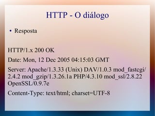 HTTP - O diálogo
●   Resposta


HTTP/1.x 200 OK
Date: Mon, 12 Dec 2005 04:15:03 GMT
Server: Apache/1.3.33 (Unix) DAV/1.0.3 mod_fastcgi/
2.4.2 mod_gzip/1.3.26.1a PHP/4.3.10 mod_ssl/2.8.22
OpenSSL/0.9.7e
Content-Type: text/html; charset=UTF-8
 