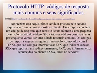 Protocolo HTTP: códigos de resposta
      mais comuns e seus significados
Fonte: http://www.obasicodaweb.com/http-codigos-de-resposta-mais-comuns-e-seus-significados
    Ao receber essa requisição, o servidor procura pelo recurso
 requisitado e envia uma resposta ao cliente. Essa resposta contém
um código de resposta, que consiste de um número e uma pequena
 descrição padrão do código. São vários os códigos possíveis, mas
por enquanto vamos dar uma olhada nos mais comuns. Os códigos
   de resposta seguem a seguinte numeração: começados com 1
 (1XX), que são códigos informativos; 2XX, que indicam sucesso;
3XX que reportam um redirecionamento; 4XX, que informam erros
          acontecidos no cliente e 5XX, erros no servidor.
 