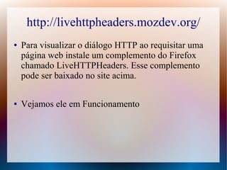 http://livehttpheaders.mozdev.org/
●   Para visualizar o diálogo HTTP ao requisitar uma
    página web instale um complemento do Firefox
    chamado LiveHTTPHeaders. Esse complemento
    pode ser baixado no site acima.

●   Vejamos ele em Funcionamento
 