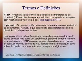 Termos e Definições
HTTP - Hypertext Transfer Protocol (Protocolo de transferência de
Hipertexto). Protocolo criado para possibilitar o tráfego de informações
com hipertexto na web. Veja o post Introdução ao HTTP.

Hipertexto - Texto que contém internamente referências a outros textos
ou documentos. Na web, o que caracteriza essas referências são os
hiperlinks, ou simplesmente links.

User agent - Uma aplicação que age como cliente em uma transação
cliente-servidor feita sobre um determinado protocolo de rede. Na web
esse protocolo é o HTTP e os user-agents são os browsers, crawlers,
dispositivos móveis, leitores de tela, painéis em braile e qualquer outra
aplicação usada por um usuário para navegar por páginas web.


  Leia mais em: http://www.obasicodaweb.com/termos-e-definicoes
 