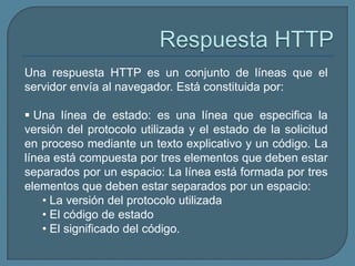 Una respuesta HTTP es un conjunto de líneas que el
servidor envía al navegador. Está constituida por:

 Una línea de estado: es una línea que especifica la
versión del protocolo utilizada y el estado de la solicitud
en proceso mediante un texto explicativo y un código. La
línea está compuesta por tres elementos que deben estar
separados por un espacio: La línea está formada por tres
elementos que deben estar separados por un espacio:
    • La versión del protocolo utilizada
    • El código de estado
    • El significado del código.
 