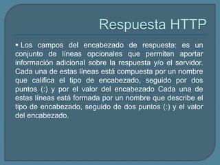  Los campos del encabezado de respuesta: es un
conjunto de líneas opcionales que permiten aportar
información adicional sobre la respuesta y/o el servidor.
Cada una de estas líneas está compuesta por un nombre
que califica el tipo de encabezado, seguido por dos
puntos (:) y por el valor del encabezado Cada una de
estas líneas está formada por un nombre que describe el
tipo de encabezado, seguido de dos puntos (:) y el valor
del encabezado.
 