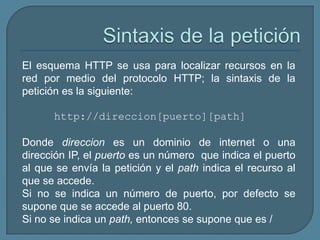 El esquema HTTP se usa para localizar recursos en la
red por medio del protocolo HTTP; la sintaxis de la
petición es la siguiente:

      http://direccion[puerto][path]

Donde direccion es un dominio de internet o una
dirección IP, el puerto es un número que indica el puerto
al que se envía la petición y el path indica el recurso al
que se accede.
Si no se indica un número de puerto, por defecto se
supone que se accede al puerto 80.
Si no se indica un path, entonces se supone que es /
 