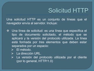 Una solicitud HTTP es un conjunto de líneas que el
navegador envía al servidor. Incluye:

 Una línea de solicitud: es una línea que especifica el
  tipo de documento solicitado, el método que se
  aplicará y la versión del protocolo utilizada. La línea
  está formada por tres elementos que deben estar
  separados por un espacio:
   El método.
   La dirección URL.
   La versión del protocolo utilizada por el cliente
      (por lo general, HTTP/1.0)
 