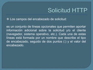  Los campos del encabezado de solicitud:

es un conjunto de líneas opcionales que permiten aportar
información adicional sobre la solicitud y/o el cliente
(navegador, sistema operativo, etc.). Cada una de estas
líneas está formada por un nombre que describe el tipo
de encabezado, seguido de dos puntos (:) y el valor del
encabezado.
 