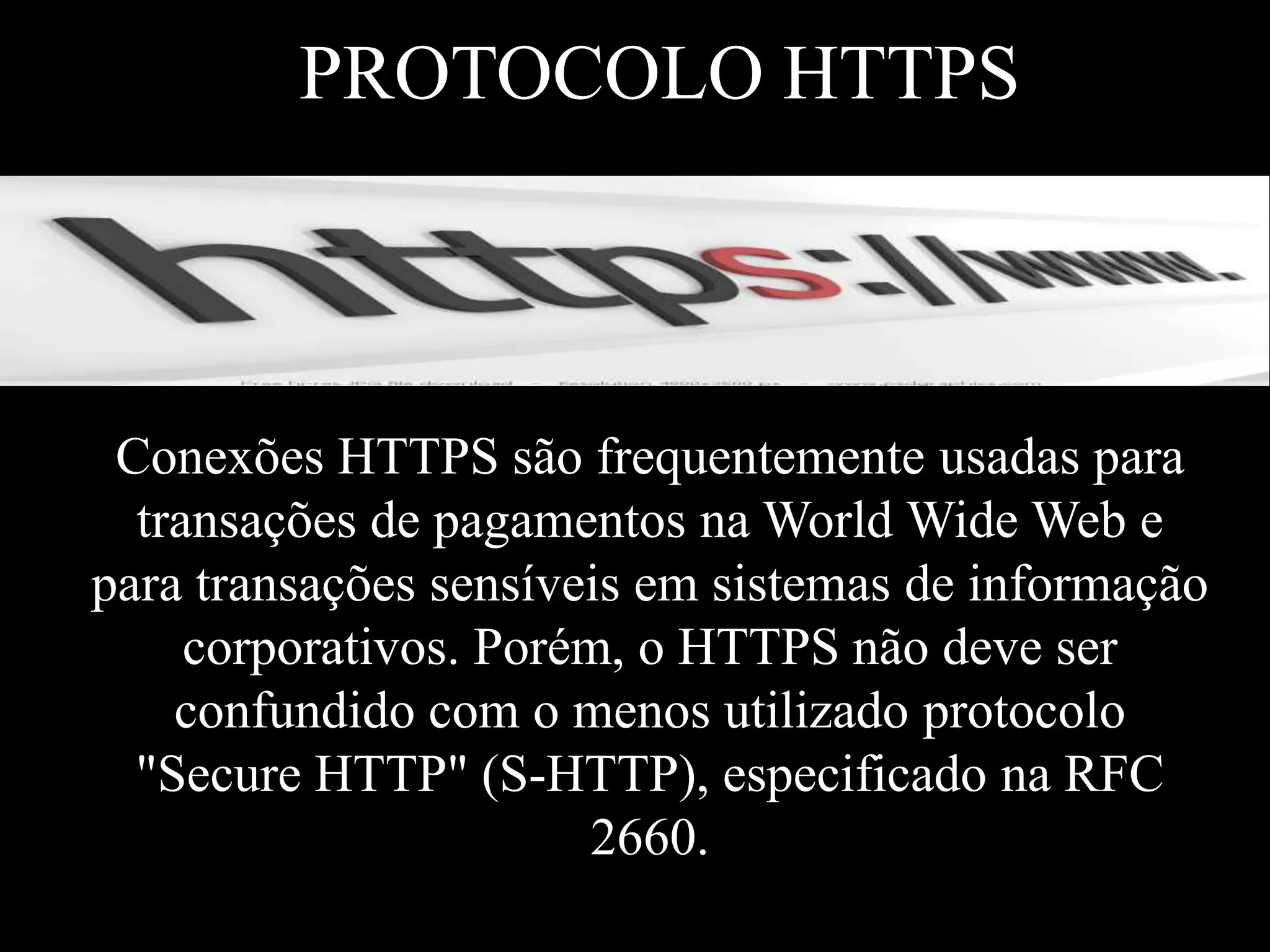 PROTOCOLO HTTPS

Conexões HTTPS são frequentemente usadas para
transações de pagamentos na World Wide Web e
para transações sensíveis em sistemas de informação
corporativos. Porém, o HTTPS não deve ser
confundido com o menos utilizado protocolo
"Secure HTTP" (S-HTTP), especificado na RFC
2660.

 