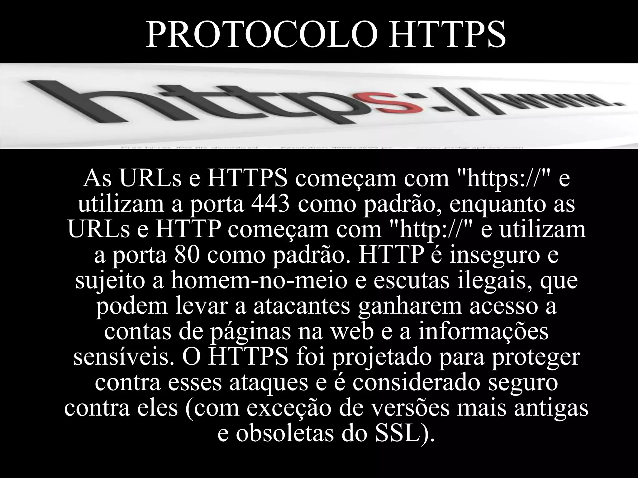 PROTOCOLO HTTPS

As URLs e HTTPS começam com "https://" e
utilizam a porta 443 como padrão, enquanto as
URLs e HTTP começam com "http://" e utilizam
a porta 80 como padrão. HTTP é inseguro e
sujeito a homem-no-meio e escutas ilegais, que
podem levar a atacantes ganharem acesso a
contas de páginas na web e a informações
sensíveis. O HTTPS foi projetado para proteger
contra esses ataques e é considerado seguro
contra eles (com exceção de versões mais antigas
e obsoletas do SSL).

 
