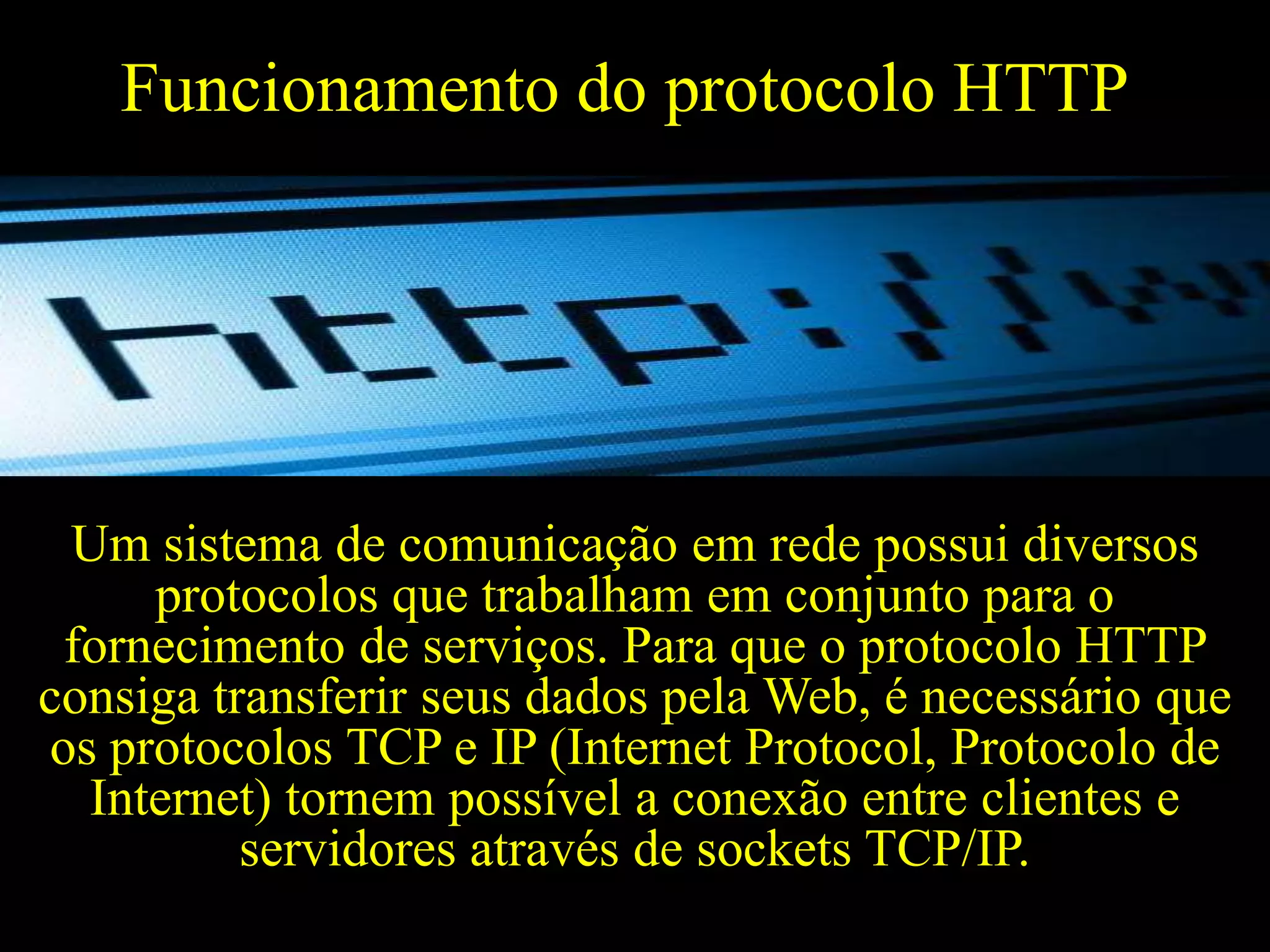 Funcionamento do protocolo HTTP

Um sistema de comunicação em rede possui diversos
protocolos que trabalham em conjunto para o
fornecimento de serviços. Para que o protocolo HTTP
consiga transferir seus dados pela Web, é necessário que
os protocolos TCP e IP (Internet Protocol, Protocolo de
Internet) tornem possível a conexão entre clientes e
servidores através de sockets TCP/IP.

 