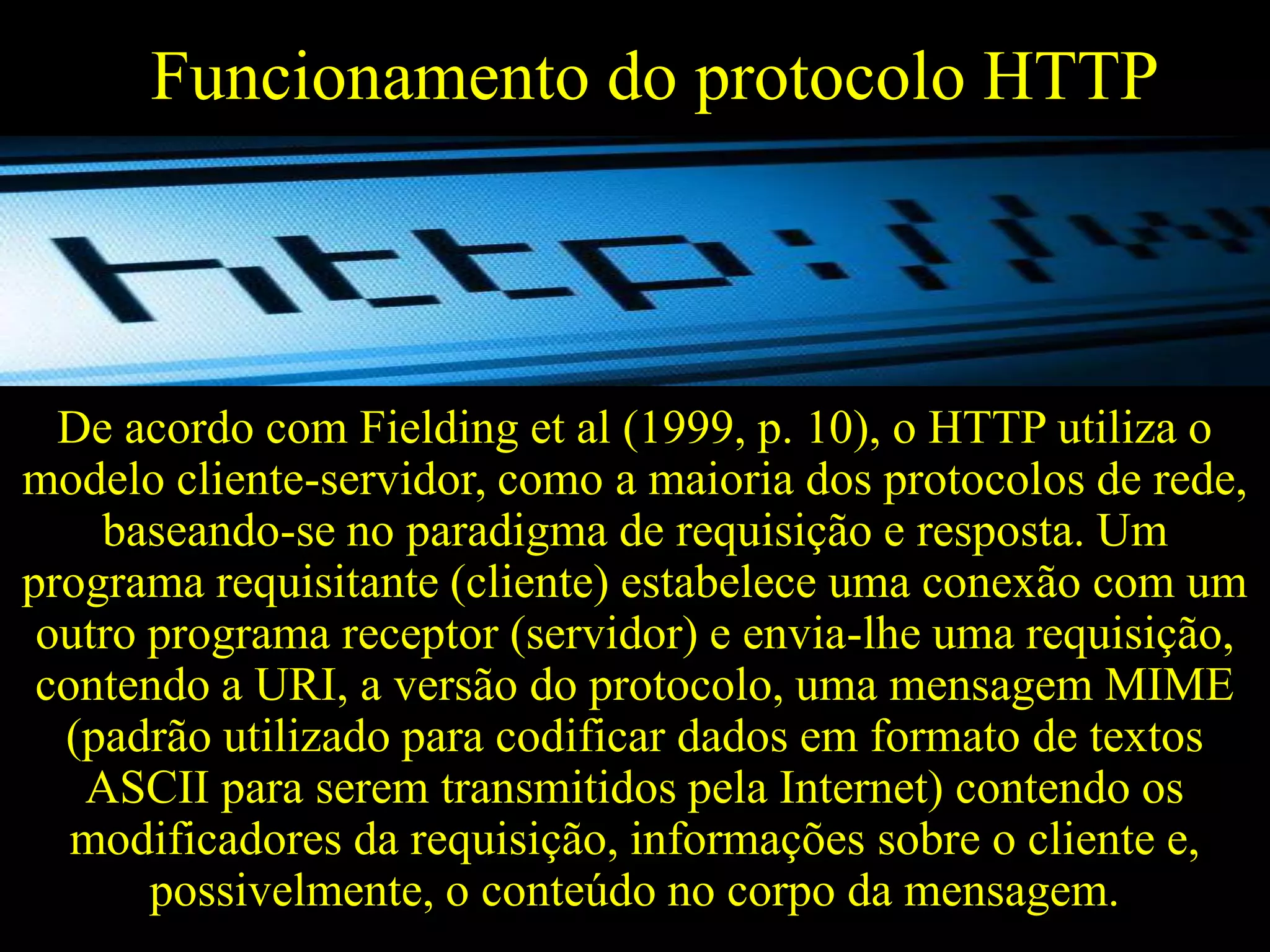 Funcionamento do protocolo HTTP

De acordo com Fielding et al (1999, p. 10), o HTTP utiliza o
modelo cliente-servidor, como a maioria dos protocolos de rede,
baseando-se no paradigma de requisição e resposta. Um
programa requisitante (cliente) estabelece uma conexão com um
outro programa receptor (servidor) e envia-lhe uma requisição,
contendo a URI, a versão do protocolo, uma mensagem MIME
(padrão utilizado para codificar dados em formato de textos
ASCII para serem transmitidos pela Internet) contendo os
modificadores da requisição, informações sobre o cliente e,
possivelmente, o conteúdo no corpo da mensagem.

 