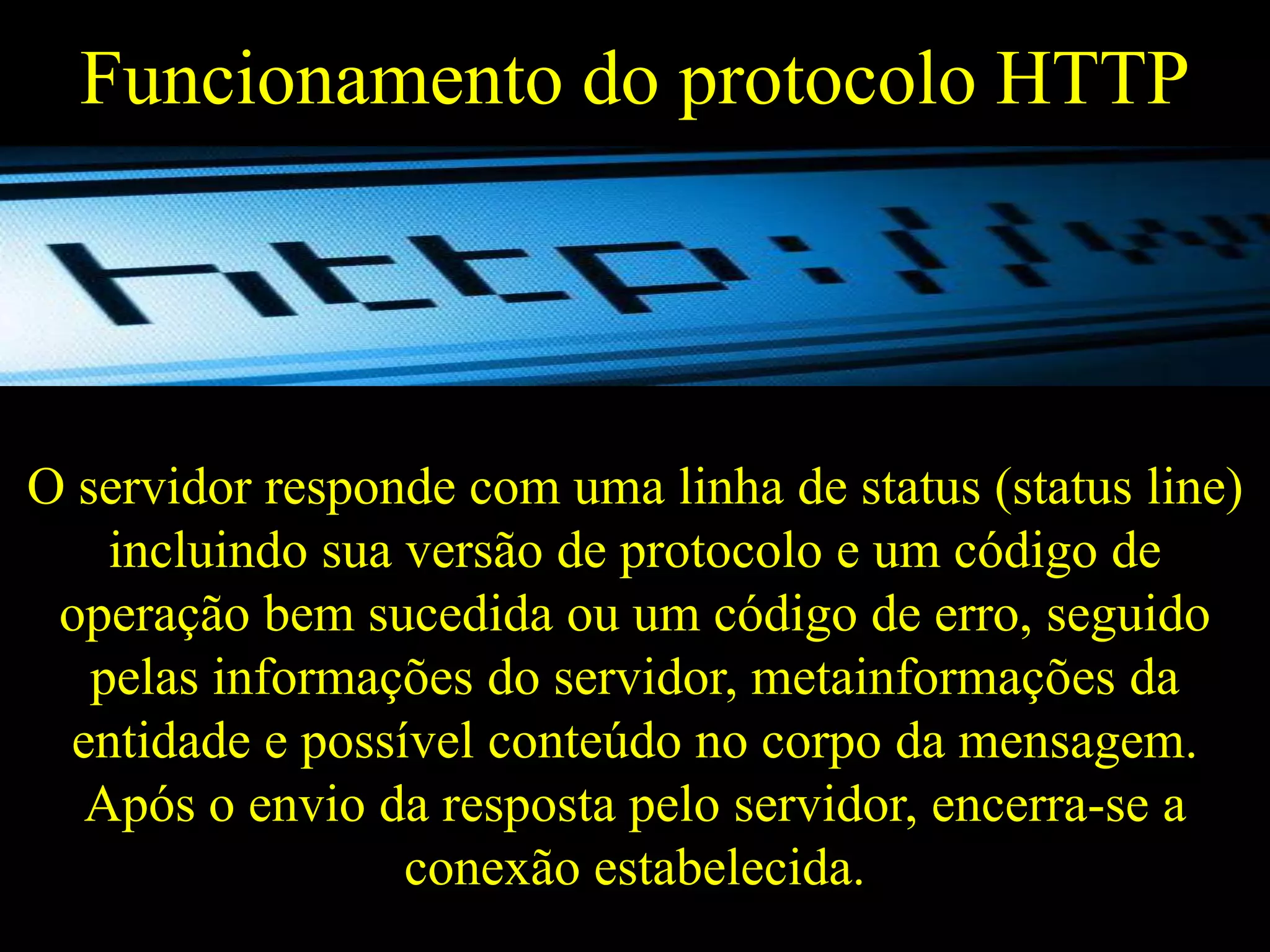 Funcionamento do protocolo HTTP

O servidor responde com uma linha de status (status line)
incluindo sua versão de protocolo e um código de
operação bem sucedida ou um código de erro, seguido
pelas informações do servidor, metainformações da
entidade e possível conteúdo no corpo da mensagem.
Após o envio da resposta pelo servidor, encerra-se a
conexão estabelecida.

 