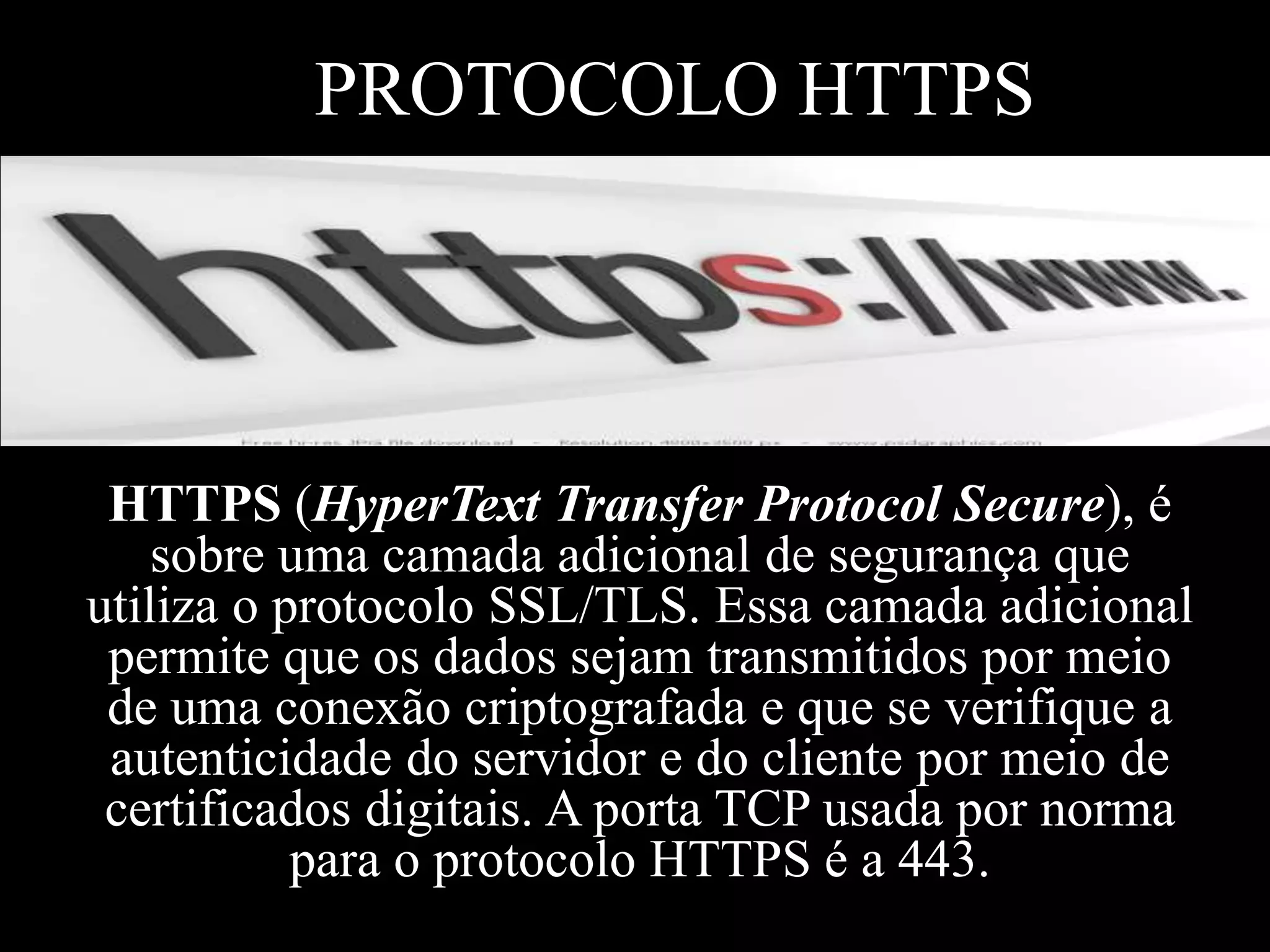 PROTOCOLO HTTPS

HTTPS (HyperText Transfer Protocol Secure), é
sobre uma camada adicional de segurança que
utiliza o protocolo SSL/TLS. Essa camada adicional
permite que os dados sejam transmitidos por meio
de uma conexão criptografada e que se verifique a
autenticidade do servidor e do cliente por meio de
certificados digitais. A porta TCP usada por norma
para o protocolo HTTPS é a 443.

 