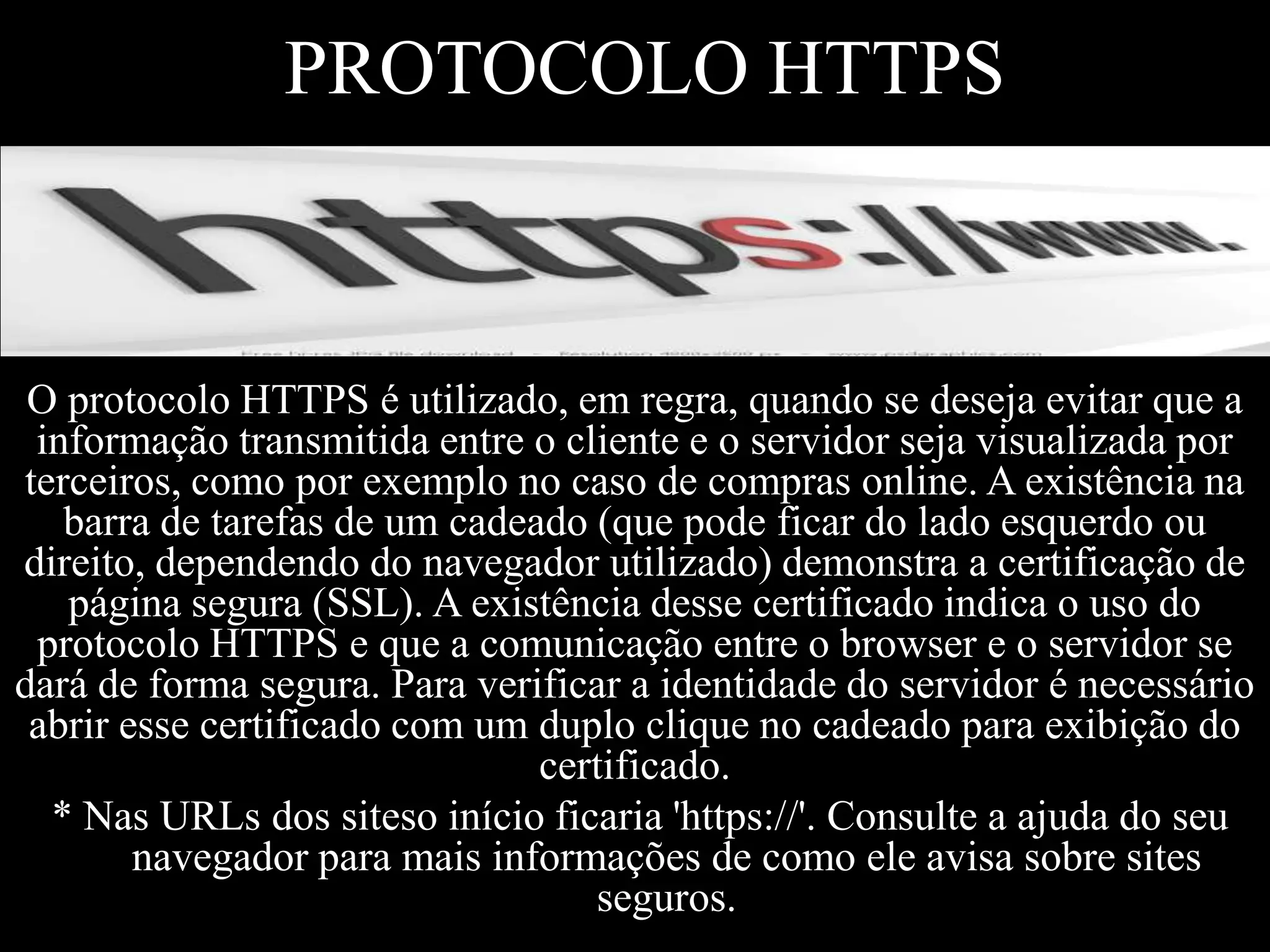 PROTOCOLO HTTPS

O protocolo HTTPS é utilizado, em regra, quando se deseja evitar que a
informação transmitida entre o cliente e o servidor seja visualizada por
terceiros, como por exemplo no caso de compras online. A existência na
barra de tarefas de um cadeado (que pode ficar do lado esquerdo ou
direito, dependendo do navegador utilizado) demonstra a certificação de
página segura (SSL). A existência desse certificado indica o uso do
protocolo HTTPS e que a comunicação entre o browser e o servidor se
dará de forma segura. Para verificar a identidade do servidor é necessário
abrir esse certificado com um duplo clique no cadeado para exibição do
certificado.
* Nas URLs dos siteso início ficaria 'https://'. Consulte a ajuda do seu
navegador para mais informações de como ele avisa sobre sites
seguros.

 