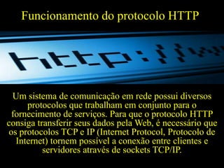 Funcionamento do protocolo HTTP

Um sistema de comunicação em rede possui diversos
protocolos que trabalham em conjunto para o
fornecimento de serviços. Para que o protocolo HTTP
consiga transferir seus dados pela Web, é necessário que
os protocolos TCP e IP (Internet Protocol, Protocolo de
Internet) tornem possível a conexão entre clientes e
servidores através de sockets TCP/IP.

 