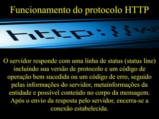 Funcionamento do protocolo HTTP

O servidor responde com uma linha de status (status line)
incluindo sua versão de protocolo e um código de
operação bem sucedida ou um código de erro, seguido
pelas informações do servidor, metainformações da
entidade e possível conteúdo no corpo da mensagem.
Após o envio da resposta pelo servidor, encerra-se a
conexão estabelecida.

 