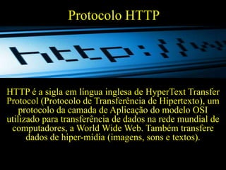 Protocolo HTTP

HTTP é a sigla em língua inglesa de HyperText Transfer
Protocol (Protocolo de Transferência de Hipertexto), um
protocolo da camada de Aplicação do modelo OSI
utilizado para transferência de dados na rede mundial de
computadores, a World Wide Web. Também transfere
dados de hiper-mídia (imagens, sons e textos).

 