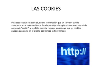 LAS COOKIES
Para esto se usan las cookies, que es información que un servidor puede
almacenar en el sistema cliente. Esto le permite a las aplicaciones web instituir la
noción de "sesión", y también permite rastrear usuarios ya que las cookies
pueden guardarse en el cliente por tiempo indeterminado

 