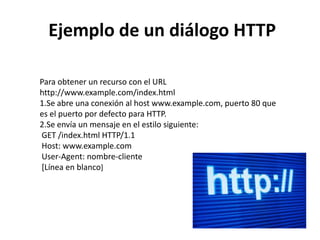 Ejemplo de un diálogo HTTP
Para obtener un recurso con el URL
http://www.example.com/index.html
1.Se abre una conexión al host www.example.com, puerto 80 que
es el puerto por defecto para HTTP.
2.Se envía un mensaje en el estilo siguiente:
GET /index.html HTTP/1.1
Host: www.example.com
User-Agent: nombre-cliente
[Línea en blanco]

 