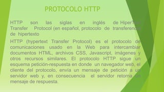 PROTOCOLO HTTP
HTTP son las siglas en inglés de HiperText
Transfer Protocol (en español, protocolo de transferencia
de hipertexto
HTTP (hypertext Transfer Protocol) es el protocolo de
comunicaciones usado en la Web para intercambiar
documentos HTML, archivos CSS, Javascript, imágenes y
otros recursos similares. El protocolo HTTP sigue un
esquema petición-respuesta en donde un navegador web, el
cliente del protocolo, envía un mensaje de petición a un
servidor web y, en consecuencia el servidor retorna un
mensaje de respuesta.
 