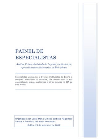 PAINEL DE
ESPECIALISTAS
 Análise Crítica do Estudo de Impacto Ambiental do
    Aproveitamento Hidrelétrico de Belo Monte

________________________________________________
Especialistas vinculados a diversas Instituições de Ensino e
Pesquisa identificam e analisam, de acordo com a sua
especialidade, graves problemas e sérias lacunas no EIA de
Belo Monte.

________________________________________________




Organizado por Sônia Maria Simões Barbosa Magalhães
Santos e Francisco del Moral Hernandez
            Belém, 29 de setembro de 2009
 