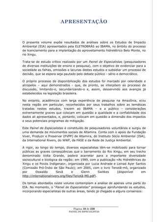 APRESENTAÇÃO



O presente volume expõe resultados de análises sobre os Estudos de Impacto
Ambiental (EIA) apresentados pela ELETROBRÁS ao IBAMA, no âmbito do processo
de licenciamento para a implantação do aproveitamento hidrelétrico Belo Monte, no
rio Xingu.

Trata-se de estudo crítico realizado por um Painel de Especialistas (pesquisadores
de diversas instituições de ensino e pesquisa), com o objetivo de evidenciar para a
sociedade as falhas, omissões e lacunas destes estudos e subsidiar um processo de
decisão, que se espera seja pautado pelo debate público - sério e democrático.

O próprio processo de disponibilização dos estudos foi marcado por celeridade e
atropelos – aqui demonstrados - que, de pronto, se interpõem ao processo de
discussão, limitando-o, secundarizando-o e, assim, desservindo aos avanços já
estabelecidos na legislação brasileira.

No entanto, acadêmicos com larga experiência de pesquisa na Amazônia, e/ou
nesta região em particular, reconhecidos por seus trabalhos sobre as temáticas
tratadas nestes estudos, trazem ao IBAMA – e a público - considerações
extremamente graves que colocam em questão a qualidade e a confiabilidade dos
dados ali apresentados, e, portanto, colocam em questão a dimensão dos impactos
e seus potenciais programas de mitigação.

Este Painel de Especialistas é constituído de pesquisadores voluntários e surgiu de
uma demanda de movimentos sociais de Altamira. Conta com o apoio da Fundação
Viver, Produzir e Preservar (FVPP) de Altamira, do Instituto Sócio Ambiental (ISA),
da International Rivers, do WWF, da FASE e da Rede de Justiça Ambiental.

A rigor, ao longo do tempo, diversos especialistas têm-se mobilizado para tornar
públicas as graves conseqüências que o barramento do Rio Xingu, em seu trecho
denominado Volta Grande, poderá acarretar para a importante diversidade
sociocultural e biológica da região: em 1989, com a publicação «As Hidrelétricas do
Xingu e os Povos Indígenas», organizada por Lucia Andrade e Leinad Ayer Santos
(Comissão Pró-Índio de São Paulo); em 2005, com o livro Tenotã-mõ, organizado
por      Oswaldo        Sevá        e     Glenn      Switkes   (disponível      em
http://internationalrivers.org/files/Tenotã-Mõ.pdf).

Os temas abordados neste volume contemplam a análise de apenas uma parte do
EIA. No momento, o ―Painel de Especialistas‖ prossegue aprofundando os estudos,
incorporando especialistas de outras áreas, tendo já chegado a alguns consensos:



                  ____________________________________________________
                                    Página 10 de 230
                                PAINEL DE ESPEC IALISTAS
 