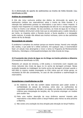 3) A diminuição do aporte de sedimentos ao trecho da Volta Grande (Não
identificada no EIA)

Análise da conseqüência

O EIA não inclui nenhuma análise dos efeitos da diminuição do aporte de
sedimentos (retidos nos reservatórios) sobre o trecho da Volta Grande. É a
retenção dos sedimentos grossos no reservatório o que teria o maior impacto. O
impacto mais freqüente é a erosão (degradação) do leito do rio e de algumas praias
e ilhas no trecho a ser afetado. Se isso acontece, os níveis de água do rio Xingu e
do lençol freático diminuiriam ainda mais que os calculados para a vazão reduzida e
por tanto, os impactos sobre a floresta aluvial, a fauna aquática e a navegação
serão maiores. A erosão não afetará aos trechos rochosos, como os das cachoeiras
abaixo da foz do Bacajá.

Necessidade de estudos

O problema é complexo de analisar porque ao mesmo tempo, haverá uma redução
das vazões, o que pode ter o efeito contrario. Em qualquer caso, é recomendável
fazer um estudo mais abrangente e incluir o tema no Programa de Monitoramento
Hidráulico, Hidrológico e Hidrossedimentológico da Volta Grande do Xingu.



4) O aumento dos níveis de água no rio Xingu no trecho próximo a Altamira
(Conseqüência identificada no EIA)

Mediante um estudo de remanso, o EIA avaliou o incremento (com respeito aos
níveis naturais) dos níveis da água no rio acima da barragem principal. Nossa
avaliação baseada na modelagem do trecho acima da barragem principal usando o
HEC-RAS (o mesmo modelo empregado no EIA) indica que em linhas gerais, os
resultados do EIA são consistentes, no caso de não considerar a sedimentação no
reservatório.



Incoerências e insuficiências no EIA

   a) Os relatórios do EIA não contém dados essenciais para poder avaliar a
      confiabilidade do estudo de remanso, entre eles: os coeficientes de
      rugosidade estimados na aferição e os usados nos cálculos com barragem, os
      critérios para interpolação de secções, etc. Foi preciso empregar um modelo
      para avaliar isso.
   b) Falta uma melhor descrição da nova dinâmica sazonal imposta pelo
      reservatório e dos efeitos sobre o lençol freático pelo menos na área próxima
      a Altamira.
   c) Não existe uma avaliação da área atingida pela elevação do lençol freático.


                  ____________________________________________________
                                   Página 100 de 230
                                PAINEL DE ESPEC IALISTAS
 