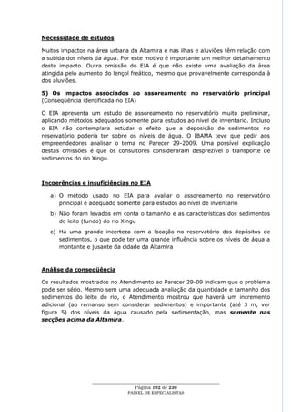 Necessidade de estudos

Muitos impactos na área urbana da Altamira e nas ilhas e aluviões têm relação com
a subida dos níveis da água. Por este motivo é importante um melhor detalhamento
deste impacto. Outra omissão do EIA é que não existe uma avaliação da área
atingida pelo aumento do lençol freático, mesmo que provavelmente corresponda à
dos aluviões.

5) Os impactos associados ao assoreamento no reservatório principal
(Conseqüência identificada no EIA)

O EIA apresenta um estudo de assoreamento no reservatório muito preliminar,
aplicando métodos adequados somente para estudos ao nível de inventario. Incluso
o EIA não contemplara estudar o efeito que a deposição de sedimentos no
reservatório poderia ter sobre os níveis de água. O IBAMA teve que pedir aos
empreendedores analisar o tema no Parecer 29-2009. Uma possível explicação
destas omissões é que os consultores consideraram desprezível o transporte de
sedimentos do rio Xingu.



Incoerências e insuficiências no EIA

   a) O método usado no EIA para avaliar o assoreamento no reservatório
      principal é adequado somente para estudos ao nível de inventario
   b) Não foram levados em conta o tamanho e as características dos sedimentos
      do leito (fundo) do rio Xingu
   c) Há uma grande incerteza com a locação no reservatório dos depósitos de
      sedimentos, o que pode ter uma grande influência sobre os níveis de água a
      montante e jusante da cidade da Altamira



Análise da conseqüência

Os resultados mostrados no Atendimento ao Parecer 29-09 indicam que o problema
pode ser sério. Mesmo sem uma adequada avaliação da quantidade e tamanho dos
sedimentos do leito do rio, o Atendimento mostrou que haverá um incremento
adicional (ao remanso sem considerar sedimentos) e importante (até 3 m, ver
figura 5) dos níveis da água causado pela sedimentação, mas somente nas
secções acima da Altamira.




                 ____________________________________________________
                                  Página 102 de 230
                               PAINEL DE ESPEC IALISTAS
 