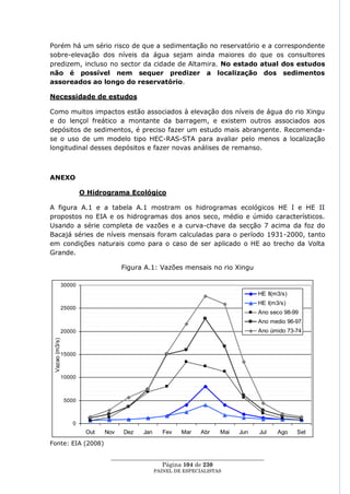 Porém há um sério risco de que a sedimentação no reservatório e a correspondente
sobre-elevação dos níveis da água sejam ainda maiores do que os consultores
predizem, incluso no sector da cidade de Altamira. No estado atual dos estudos
não é possível nem sequer predizer a localização dos sedimentos
assoreados ao longo do reservatório.

Necessidade de estudos

Como muitos impactos estão associados à elevação dos níveis de água do rio Xingu
e do lençol freático a montante da barragem, e existem outros associados aos
depósitos de sedimentos, é preciso fazer um estudo mais abrangente. Recomenda-
se o uso de um modelo tipo HEC-RAS-STA para avaliar pelo menos a localização
longitudinal desses depósitos e fazer novas análises de remanso.



ANEXO

                        O Hidrograma Ecológico

A figura A.1 e a tabela A.1 mostram os hidrogramas ecológicos HE I e HE II
propostos no EIA e os hidrogramas dos anos seco, médio e úmido característicos.
Usando a série completa de vazões e a curva-chave da secção 7 acima da foz do
Bacajá séries de níveis mensais foram calculadas para o período 1931-2000, tanto
em condições naturais como para o caso de ser aplicado o HE ao trecho da Volta
Grande.

                                     Figura A.1: Vazões mensais no rio Xingu

                30000
                                                                                    HE II(m3/s)
                                                                                    HE I(m3/s)
                25000
                                                                                    Ano seco 98-99
                                                                                    Ano medio 96-97
                20000                                                               Ano úmido 73-74
 .
 Vazao (m3/s)




                15000



                10000



                 5000



                    0
                         Out   Nov   Dez   Jan      Fev   Mar    Abr    Mai   Jun   Jul    Ago    Set
Fonte: EIA (2008)

                                ____________________________________________________
                                                 Página 104 de 230
                                                 PAINEL DE ESPEC IALISTAS
 