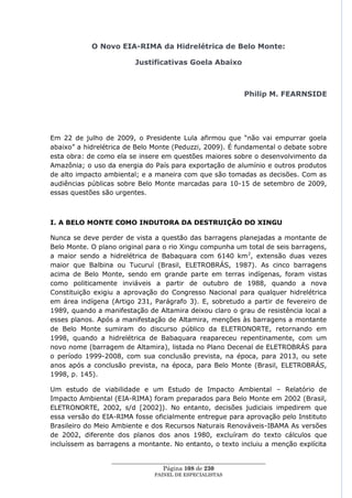 O Novo EIA-RIMA da Hidrelétrica de Belo Monte:

                         Justificativas Goela Abaixo



                                                              Philip M. FEARNSIDE




Em 22 de julho de 2009, o Presidente Lula afirmou que ―não vai empurrar goela
abaixo‖ a hidrelétrica de Belo Monte (Peduzzi, 2009). É fundamental o debate sobre
esta obra: de como ela se insere em questões maiores sobre o desenvolvimento da
Amazônia; o uso da energia do País para exportação de alumínio e outros produtos
de alto impacto ambiental; e a maneira com que são tomadas as decisões. Com as
audiências públicas sobre Belo Monte marcadas para 10-15 de setembro de 2009,
essas questões são urgentes.



I. A BELO MONTE COMO INDUTORA DA DESTRUIÇÃO DO XINGU

Nunca se deve perder de vista a questão das barragens planejadas a montante de
Belo Monte. O plano original para o rio Xingu compunha um total de seis barragens,
a maior sendo a hidrelétrica de Babaquara com 6140 km 2, extensão duas vezes
maior que Balbina ou Tucuruí (Brasil, ELETROBRÁS, 1987). As cinco barragens
acima de Belo Monte, sendo em grande parte em terras indígenas, foram vistas
como politicamente inviáveis a partir de outubro de 1988, quando a nova
Constituição exigiu a aprovação do Congresso Nacional para qualquer hidrelétrica
em área indígena (Artigo 231, Parágrafo 3). E, sobretudo a partir de fevereiro de
1989, quando a manifestação de Altamira deixou claro o grau de resistência local a
esses planos. Após a manifestação de Altamira, menções às barragens a montante
de Belo Monte sumiram do discurso público da ELETRONORTE, retornando em
1998, quando a hidrelétrica de Babaquara reapareceu repentinamente, com um
novo nome (barragem de Altamira), listada no Plano Decenal de ELETROBRÁS para
o período 1999-2008, com sua conclusão prevista, na época, para 2013, ou sete
anos após a conclusão prevista, na época, para Belo Monte (Brasil, ELETROBRÁS,
1998, p. 145).

Um estudo de viabilidade e um Estudo de Impacto Ambiental – Relatório de
Impacto Ambiental (EIA-RIMA) foram preparados para Belo Monte em 2002 (Brasil,
ELETRONORTE, 2002, s/d [2002]). No entanto, decisões judiciais impedirem que
essa versão do EIA-RIMA fosse oficialmente entregue para aprovação pelo Instituto
Brasileiro do Meio Ambiente e dos Recursos Naturais Renováveis-IBAMA As versões
de 2002, diferente dos planos dos anos 1980, excluíram do texto cálculos que
incluíssem as barragens a montante. No entanto, o texto incluiu a menção explícita

                  ____________________________________________________
                                   Página 108 de 230
                                PAINEL DE ESPEC IALISTAS
 