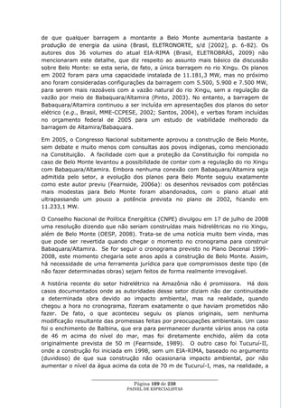 de que qualquer barragem a montante a Belo Monte aumentaria bastante a
produção de energia da usina (Brasil, ELETRONORTE, s/d [2002], p. 6-82). Os
autores dos 36 volumes do atual EIA-RIMA (Brasil, ELETROBRÁS, 2009) não
mencionaram este detalhe, que diz respeito ao assunto mais básico da discussão
sobre Belo Monte: se esta seria, de fato, a única barragem no rio Xingu. Os planos
em 2002 foram para uma capacidade instalada de 11.181,3 MW, mas no próximo
ano foram consideradas configurações da barragem com 5.500, 5.900 e 7.500 MW,
para serem mais razoáveis com a vazão natural do rio Xingu, sem a regulação da
vazão por meio de Babaquara/Altamira (Pinto, 2003). No entanto, a barragem de
Babaquara/Altamira continuou a ser incluída em apresentações dos planos do setor
elétrico (e.g., Brasil, MME-CCPESE, 2002; Santos, 2004), e verbas foram incluídas
no orçamento federal de 2005 para um estudo de viabilidade melhorado da
barragem de Altamira/Babaquara.

Em 2005, o Congresso Nacional subitamente aprovou a construção de Belo Monte,
sem debate e muito menos com consultas aos povos indígenas, como mencionado
na Constituição. A facilidade com que a proteção da Constituição foi rompida no
caso de Belo Monte levantou a possibilidade de contar com a regulação do rio Xingu
com Babaquara/Altamira. Embora nenhuma conexão com Babaquara/Altamira seja
admitida pelo setor, a evolução dos planos para Belo Monte seguiu exatamente
como este autor previu (Fearnside, 2006a): os desenhos revisados com potências
mais modestas para Belo Monte foram abandonados, com o plano atual até
ultrapassando um pouco a potência prevista no plano de 2002, ficando em
11.233,1 MW.

O Conselho Nacional de Política Energética (CNPE) divulgou em 17 de julho de 2008
uma resolução dizendo que não seriam construídas mais hidrelétricas no rio Xingu,
além de Belo Monte (OESP, 2008). Trata-se de uma notícia muito bem vinda, mas
que pode ser revertida quando chegar o momento no cronograma para construir
Babaquara/Altamira. Se for seguir o cronograma previsto no Plano Decenal 1999-
2008, este momento chegaria sete anos após a construção de Belo Monte. Assim,
há necessidade de uma ferramenta jurídica para que compromissos deste tipo (de
não fazer determinadas obras) sejam feitos de forma realmente irrevogável.

A história recente do setor hidrelétrico na Amazônia não é promissora. Há dois
casos documentados onde as autoridades desse setor diziam não dar continuidade
a determinada obra devido ao impacto ambiental, mas na realidade, quando
chegou a hora no cronograma, fizeram exatamente o que haviam prometidos não
fazer. De fato, o que aconteceu seguiu os planos originais, sem nenhuma
modificação resultante das promessas feitas por preocupações ambientais. Um caso
foi o enchimento de Balbina, que era para permanecer durante vários anos na cota
de 46 m acima do nível do mar, mas foi diretamente enchido, além da cota
originalmente prevista de 50 m (Fearnside, 1989). O outro caso foi Tucuruí-II,
onde a construção foi iniciada em 1998, sem um EIA-RIMA, baseado no argumento
(duvidoso) de que sua construção não ocasionaria impacto ambiental, por não
aumentar o nível da água acima da cota de 70 m de Tucuruí-I, mas, na realidade, a

                  ____________________________________________________
                                   Página 109 de 230
                                PAINEL DE ESPEC IALISTAS
 