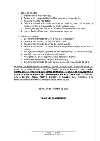 Sobre os estudos
       Inconsistência metodológica;
       Ausência de referencial bibliográfico adequado e consistente;
       Ausência e falhas nos dados;
       Coleta e classificação assistemáticas de espécies, com riscos para o
         conhecimento e a preservação da biodiversidade local;
       Correlações que induzem ao erro e/ou a interpretações duvidosas;
       Utilização de retórica para ocultamento de impactos.

      Sobre os impactos
       Subdimensionamento da ―área diretamente afetada‖;
       Subdimensionamento da ―população atingida‖;
       Subdimensionamento da perda de biodiversidade;
       Subdimensionamento do deslocamento compulsório da população rural e
         urbana;
       Negação de impactos à jusante da barragem principal e da casa de força;
       Negligência na avaliação dos riscos à saúde;
       Negligência na avaliação dos riscos à segurança hídrica;
       Superdimensionamento da geração de energia;
       Subdimensionamento do custo social, ambiental e econômico da obra.

O Painel de Especialistas, sobretudo, chama atenção para a retórica sobre os
impactos na Volta Grande, chamado ―Trecho de Vazão Reduzida‖, que oculta,
dentre outros, o fato de que Terras Indígenas – Juruna do Paquiçamba e
Arara da Volta Grande – são “diretamente afetadas” pela obra. E, ademais,
grupos Juruna, Arara, Xipaya, Kuruaya e Kayapó, que, imemorial e/ou
tradicionalmente, habitam as margens deste trecho do Rio.



                        Belém, 29 de setembro de 2009




                          Painel de Especialistas




                ____________________________________________________
                                  Página 11 de 230
                              PAINEL DE ESPEC IALISTAS
 